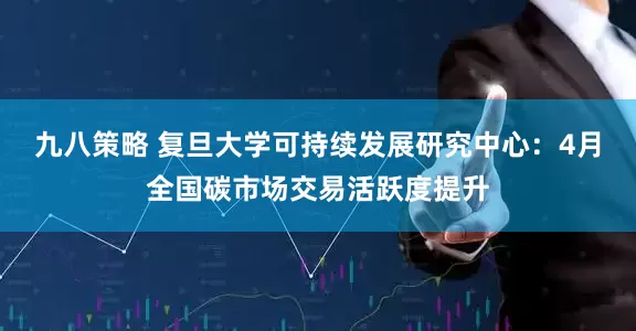 九八策略 复旦大学可持续发展研究中心：4月全国碳市场交易活跃度提升