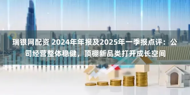 瑞银网配资 2024年年报及2025年一季报点评：公司经营整体稳健，顶棚新品类打开成长空间