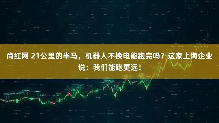 尚红网 21公里的半马，机器人不换电能跑完吗？这家上海企业说：我们能跑更远！