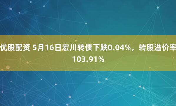 优股配资 5月16日宏川转债下跌0.04%，转股溢价率103.91%