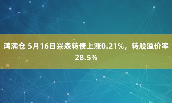 鸿满仓 5月16日兴森转债上涨0.21%，转股溢价率28.5%