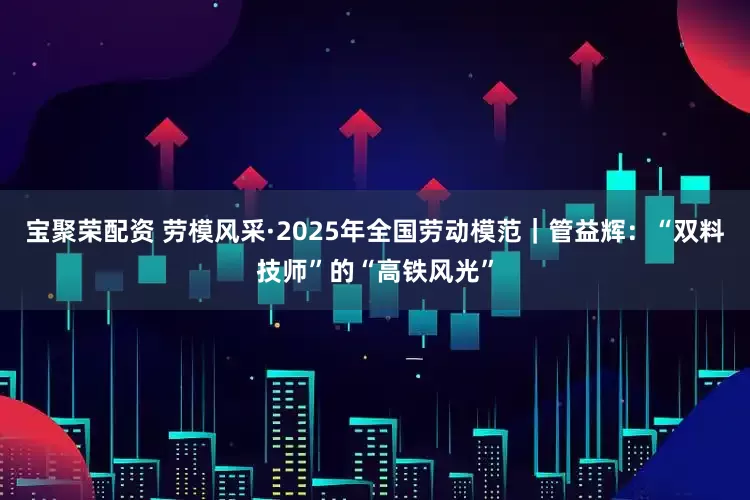 宝聚荣配资 劳模风采·2025年全国劳动模范｜管益辉：“双料技师”的“高铁风光”