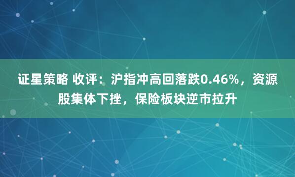 证星策略 收评：沪指冲高回落跌0.46%，资源股集体下挫，保险板块逆市拉升