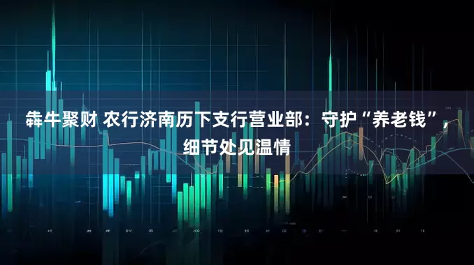 犇牛聚财 农行济南历下支行营业部：守护“养老钱”，细节处见温情