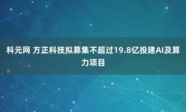 科元网 方正科技拟募集不超过19.8亿投建AI及算力项目