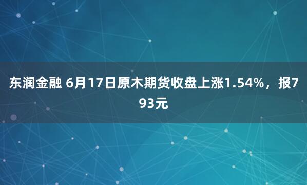 东润金融 6月17日原木期货收盘上涨1.54%，报793元