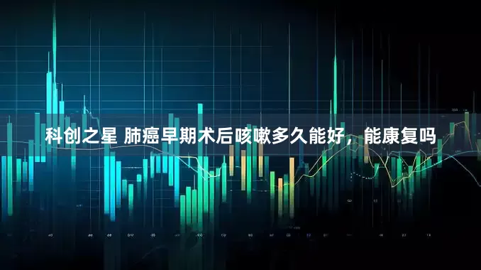 科创之星 肺癌早期术后咳嗽多久能好，能康复吗