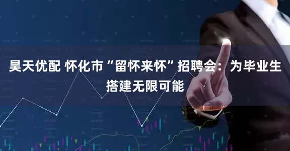 昊天优配 怀化市“留怀来怀”招聘会：为毕业生搭建无限可能