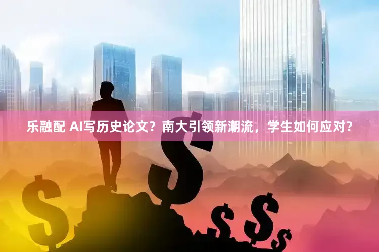 乐融配 AI写历史论文？南大引领新潮流，学生如何应对？