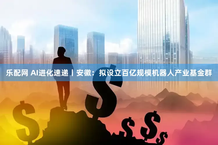 乐配网 AI进化速递丨安徽：拟设立百亿规模机器人产业基金群